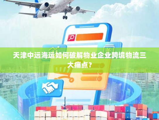 天津中远海运如何破解物业企业跨境物流三大痛点？