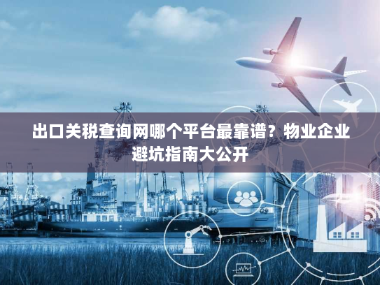 出口关税查询网哪个平台最靠谱？物业企业避坑指南大公开