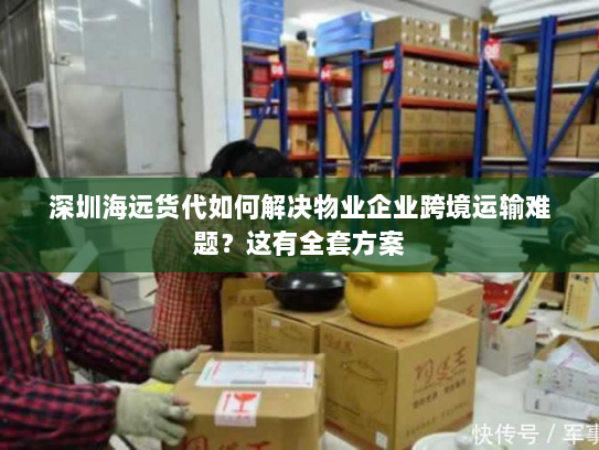 深圳海远货代如何解决物业企业跨境运输难题？这有全套方案