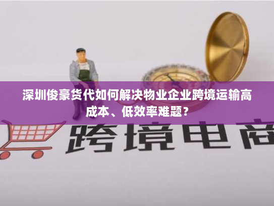 深圳俊豪货代如何解决物业企业跨境运输高成本、低效率难题？