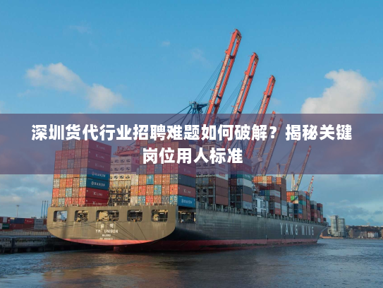 深圳货代行业招聘难题如何破解？揭秘关键岗位用人标准