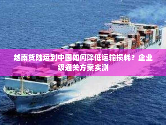 越南货陆运到中国如何降低运输损耗？企业级通关方案实测