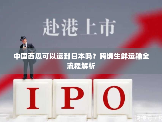 中国西瓜可以运到日本吗？跨境生鲜运输全流程解析