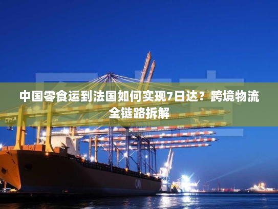 中国零食运到法国如何实现7日达?跨境物流全链路拆解 中国零食运到法国如何实现7日达?跨境物流全链路拆解