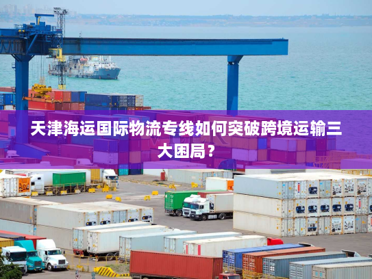 天津海运国际物流专线如何突破跨境运输三大困局？