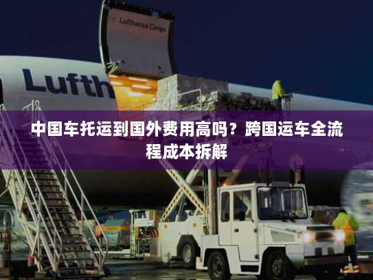 中国车托运到国外费用高吗？跨国运车全流程成本拆解