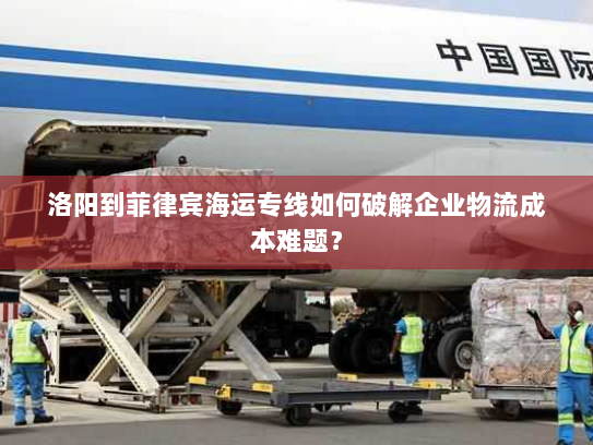 洛阳到菲律宾海运专线如何破解企业物流成本难题？