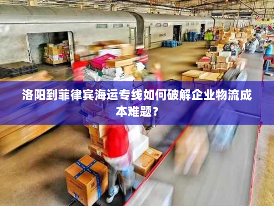 洛阳到菲律宾海运专线如何破解企业物流成本难题？