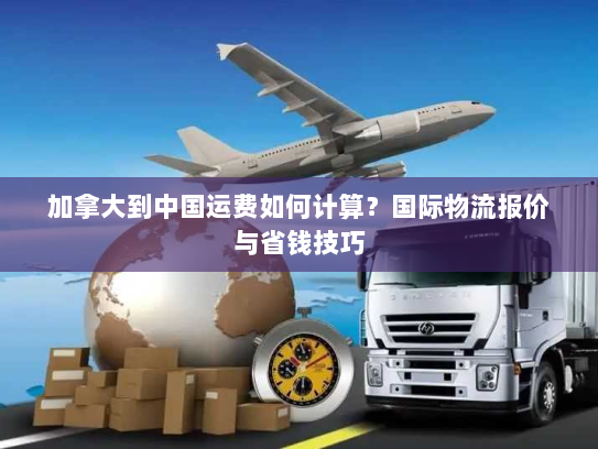 加拿大到中国运费如何计算？国际物流报价与省钱技巧