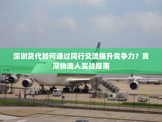 深圳货代如何通过同行交流提升竞争力？资深物流人实战指南
