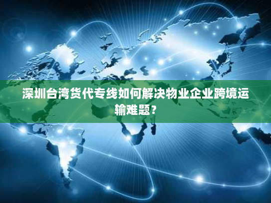 深圳台湾货代专线如何解决物业企业跨境运输难题？