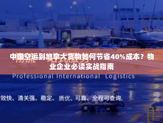 中国空运到加拿大货物如何节省40%成本？物业企业必读实战指南