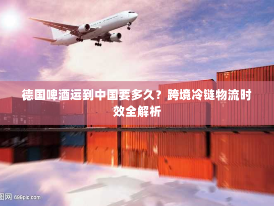 德国啤酒运到中国要多久？跨境冷链物流时效全解析
