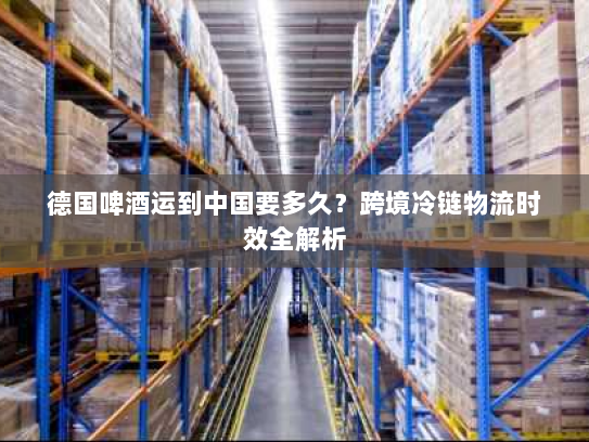 德国啤酒运到中国要多久？跨境冷链物流时效全解析