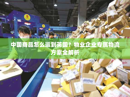 中国商品怎么运到英国?物业企业专属物流方案全解析 中国商品怎么运到英国?物业企业专属物流方案全解析