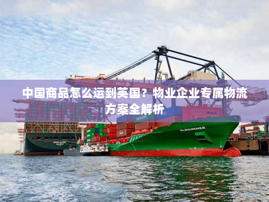 中国商品怎么运到英国?物业企业专属物流方案全解析 中国商品怎么运到英国?物业企业专属物流方案全解析
