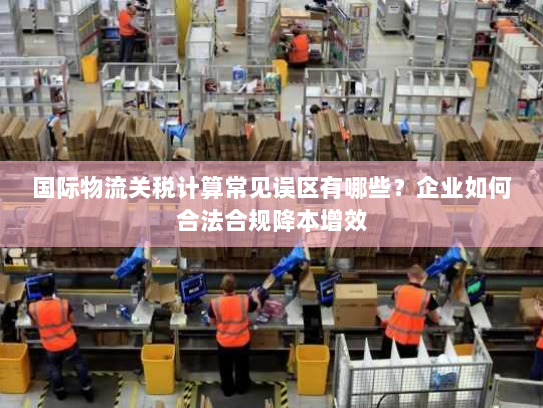 国际物流关税计算常见误区有哪些?企业如何合法合规降本增效 国际物流关税计算常见误区有哪些?企业如何合法合规降本增效