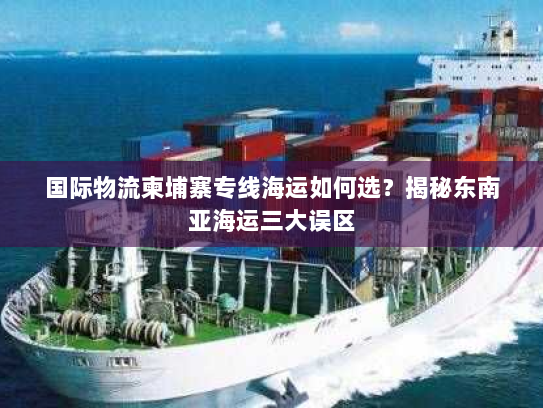 国际物流柬埔寨专线海运如何选？揭秘东南亚海运三大误区