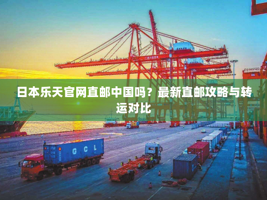 日本乐天官网直邮中国吗？最新直邮攻略与转运对比