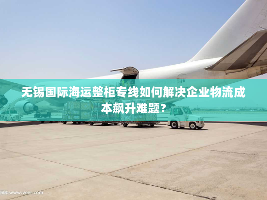 无锡国际海运整柜专线如何解决企业物流成本飙升难题? 无锡国际海运整柜专线如何解决企业物流成本飙升难题?