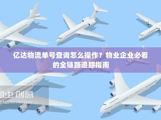 亿达物流单号查询怎么操作？物业企业必看的全链路追踪指南