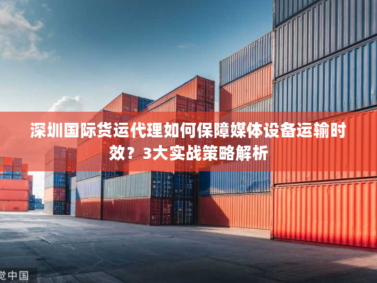 深圳国际货运代理如何保障媒体设备运输时效？3大实战策略解析