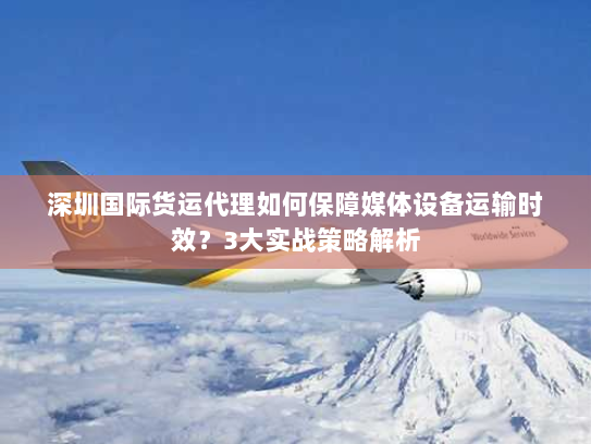 深圳国际货运代理如何保障媒体设备运输时效？3大实战策略解析