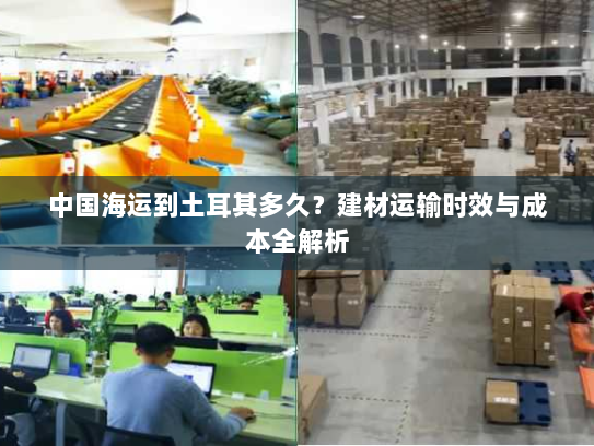 中国海运到土耳其多久?建材运输时效与成本全解析 中国海运到土耳其多久?建材运输时效与成本全解析