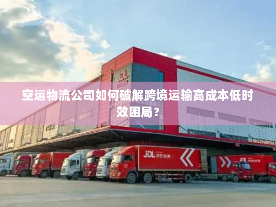 空运物流公司如何破解跨境运输高成本低时效困局? 空运物流公司如何破解跨境运输高成本低时效困局?