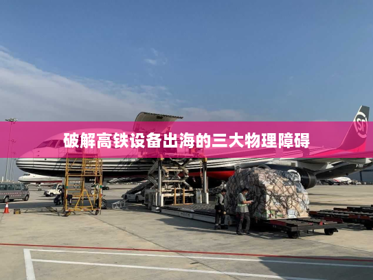破解高铁设备出海的三大物理障碍