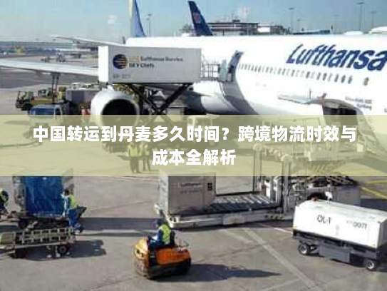 中国转运到丹麦多久时间？跨境物流时效与成本全解析