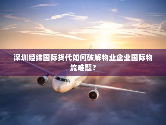 深圳经纬国际货代如何破解物业企业国际物流难题？