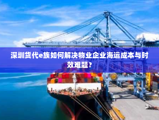 深圳货代e族如何解决物业企业海运成本与时效难题？