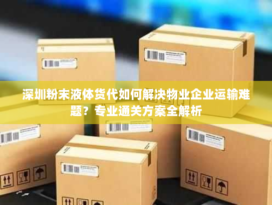深圳粉末液体货代如何解决物业企业运输难题？专业通关方案全解析