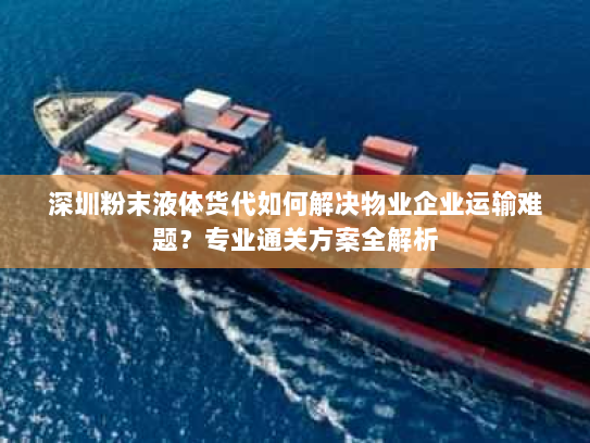 深圳粉末液体货代如何解决物业企业运输难题？专业通关方案全解析
