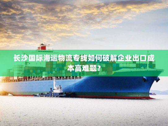 长沙国际海运物流专线如何破解企业出口成本高难题？
