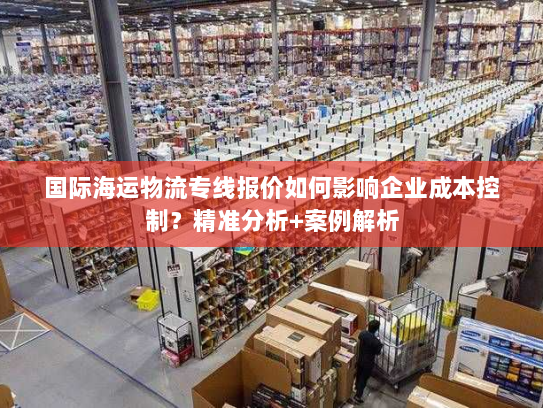 国际海运物流专线报价如何影响企业成本控制？精准分析+案例解析