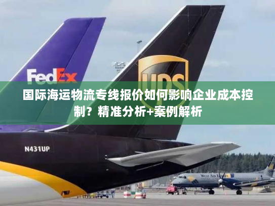 国际海运物流专线报价如何影响企业成本控制？精准分析+案例解析