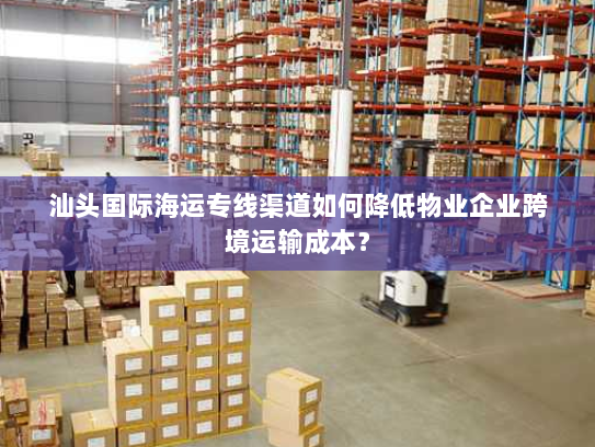 汕头国际海运专线渠道如何降低物业企业跨境运输成本? 汕头国际海运专线渠道如何降低物业企业跨境运输成本?