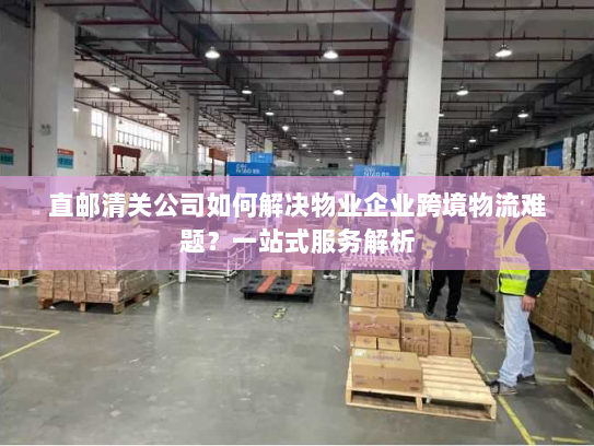 直邮清关公司如何解决物业企业跨境物流难题？一站式服务解析
