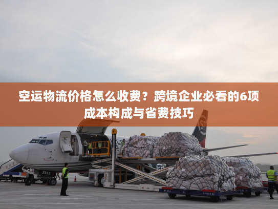 空运物流价格怎么收费？跨境企业必看的6项成本构成与省费技巧