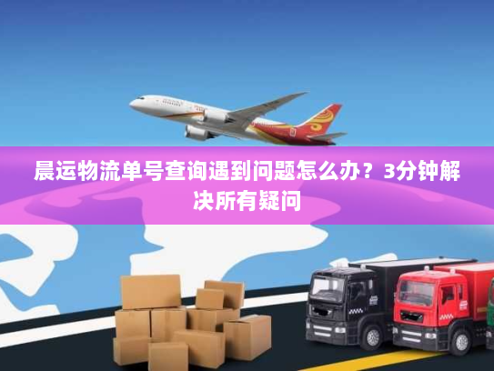 晨运物流单号查询遇到问题怎么办？3分钟解决所有疑问