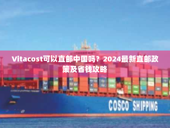 Vitacost可以直邮中国吗？2024最新直邮政策及省钱攻略