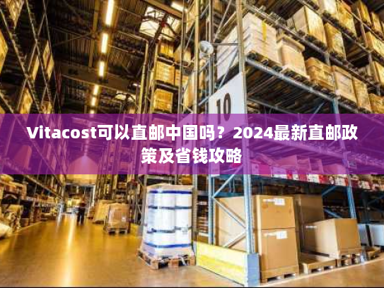 Vitacost可以直邮中国吗？2024最新直邮政策及省钱攻略