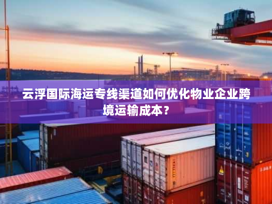 云浮国际海运专线渠道如何优化物业企业跨境运输成本？