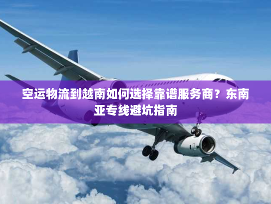 空运物流到越南如何选择靠谱服务商?东南亚专线避坑指南 空运物流到越南如何选择靠谱服务商?东南亚专线避坑指南