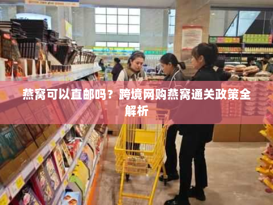 燕窝可以直邮吗？跨境网购燕窝通关政策全解析