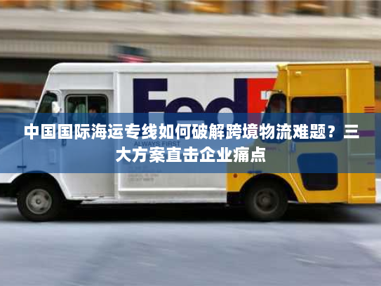 中国国际海运专线如何破解跨境物流难题？三大方案直击企业痛点