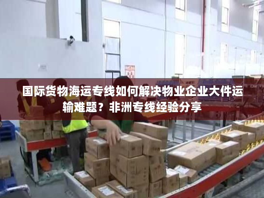 国际货物海运专线如何解决物业企业大件运输难题？非洲专线经验分享