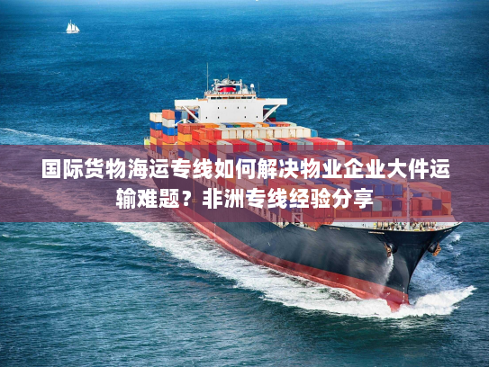 国际货物海运专线如何解决物业企业大件运输难题？非洲专线经验分享